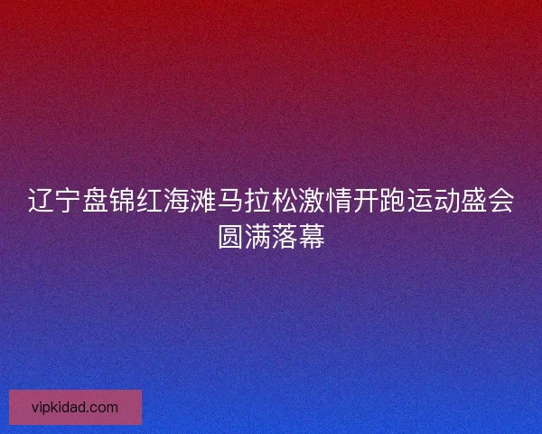 辽宁盘锦红海滩马拉松激情开跑运动盛会圆满落幕